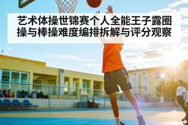 艺术体操世锦赛个人全能王子露圈操与棒操难度编排拆解与评分观察 - kaiyun